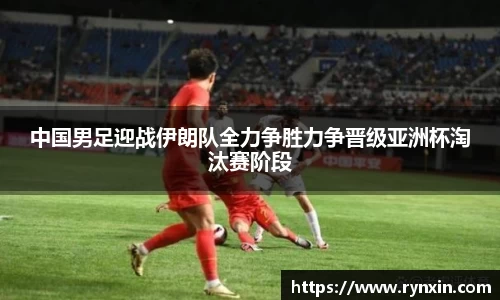 中国男足迎战伊朗队全力争胜力争晋级亚洲杯淘汰赛阶段