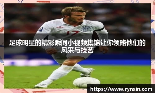 足球明星的精彩瞬间小视频集锦让你领略他们的风采与技艺