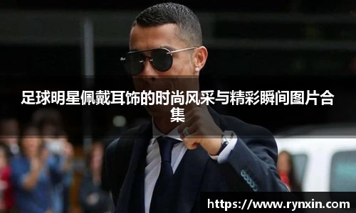 足球明星佩戴耳饰的时尚风采与精彩瞬间图片合集