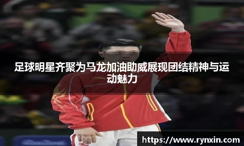 足球明星齐聚为马龙加油助威展现团结精神与运动魅力